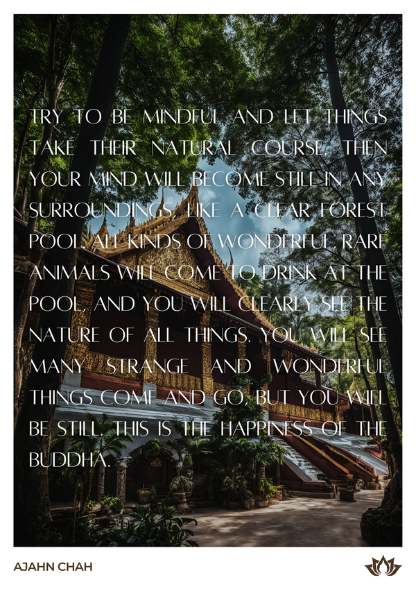 Wisdom from Ajahn Chah. The text reads 'Try to be mindful and let things take their natural course. Then your mind will become still in any surroundings, like a clear forest pool. All kinds of wonderful, rare animals will come to drink at the pool, and you will clearly see the nature of all things. You will see many strange and wonderful things come and go, but you will be still. This is the happiness of the Buddha.' the text is set against a view of a Thai temple, surrounded by peaceful greenery. Ajahn Chah was a renowned Thai Buddhist monk who played a pivotal role in spreading Theravada Buddhism and the Thai Forest Tradition, emphasizing simplicity, meditation, and mindful living. Known for his clear and relatable teachings, Ajahn Chah used real-life analogies and humor to convey profound Buddhist principles such as impermanence, non-attachment, and mindfulness. His legacy continues to inspire practitioners worldwide.